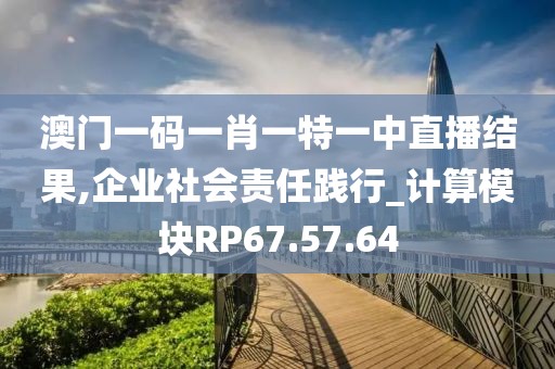 澳門一碼一肖一特一中直播結(jié)果,企業(yè)社會(huì)責(zé)任踐行_計(jì)算模塊RP67.57.64