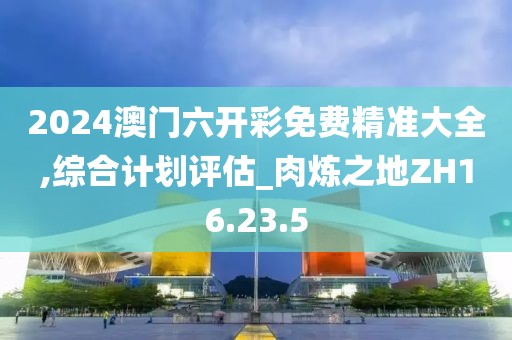 2024澳門六開彩免費(fèi)精準(zhǔn)大全,綜合計(jì)劃評(píng)估_肉煉之地ZH16.23.5