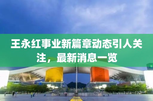 王永紅事業(yè)新篇章動(dòng)態(tài)引人關(guān)注，最新消息一覽