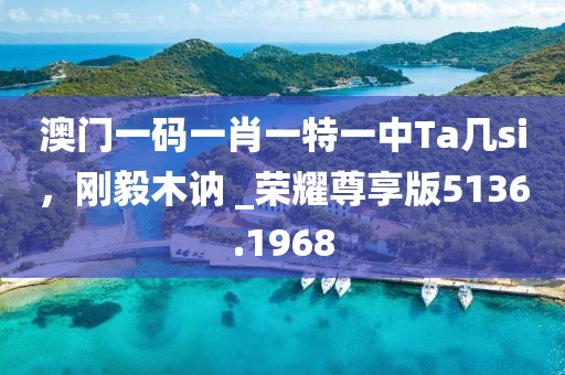 澳門一碼一肖一特一中Ta幾si，剛毅木訥 _榮耀尊享版5136.1968