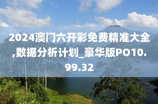 2024澳門六開彩免費精準(zhǔn)大全,數(shù)據(jù)分析計劃_豪華版PO10.99.32