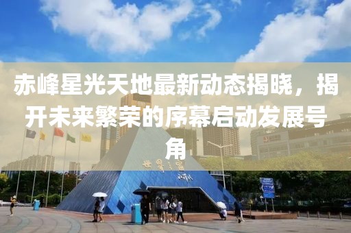 赤峰星光天地最新動(dòng)態(tài)揭曉，揭開(kāi)未來(lái)繁榮的序幕啟動(dòng)發(fā)展號(hào)角