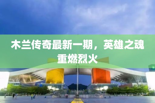 木蘭傳奇最新一期，英雄之魂重燃烈火