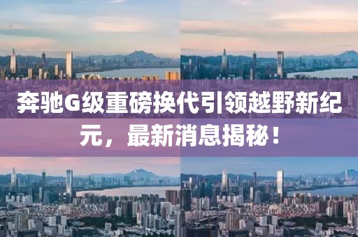 奔馳G級(jí)重磅換代引領(lǐng)越野新紀(jì)元，最新消息揭秘！
