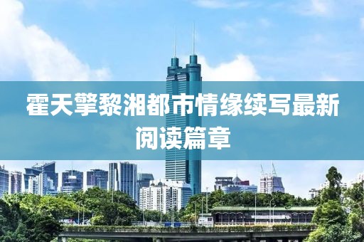 霍天擎黎湘都市情緣續(xù)寫(xiě)最新閱讀篇章
