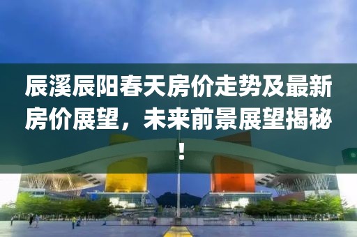 辰溪辰陽(yáng)春天房?jī)r(jià)走勢(shì)及最新房?jī)r(jià)展望，未來(lái)前景展望揭秘！
