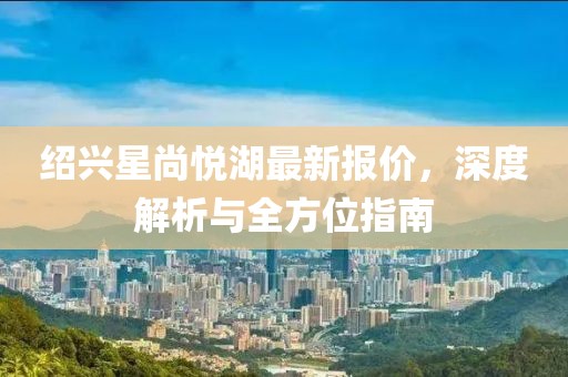 紹興星尚悅湖最新報(bào)價(jià)，深度解析與全方位指南
