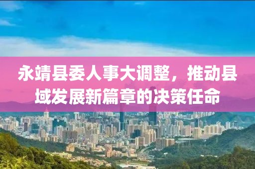 永靖縣委人事大調整，推動縣域發(fā)展新篇章的決策任命
