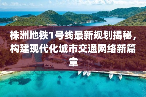 株洲地鐵1號線最新規(guī)劃揭秘，構(gòu)建現(xiàn)代化城市交通網(wǎng)絡(luò)新篇章