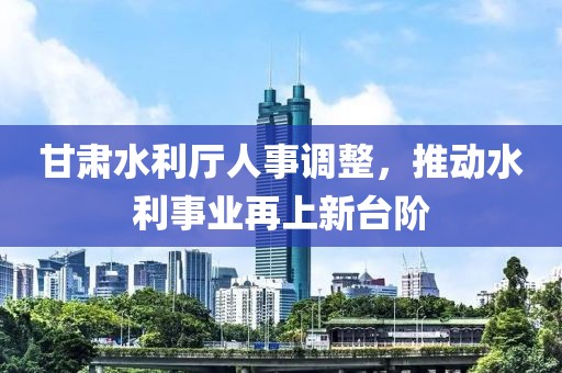 甘肅水利廳人事調(diào)整，推動(dòng)水利事業(yè)再上新臺(tái)階