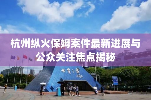 杭州縱火保姆案件最新進展與公眾關注焦點揭秘