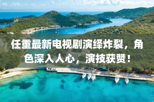 任重最新電視劇演繹炸裂，角色深入人心，演技獲贊！