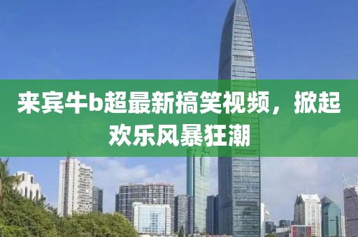 來(lái)賓牛b超最新搞笑視頻，掀起歡樂(lè)風(fēng)暴狂潮