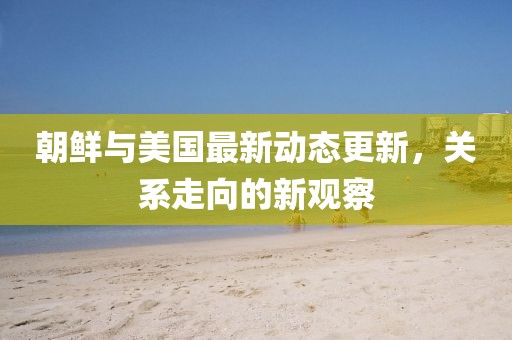 朝鮮與美國最新動態(tài)更新，關(guān)系走向的新觀察