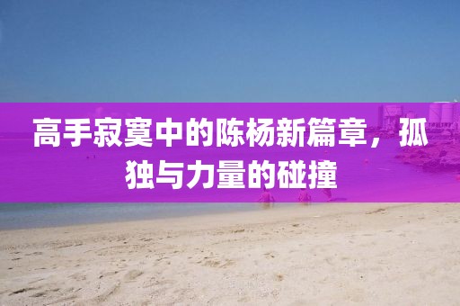 高手寂寞中的陳楊新篇章，孤獨(dú)與力量的碰撞