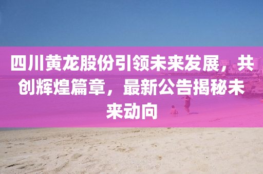 四川黃龍股份引領(lǐng)未來發(fā)展，共創(chuàng)輝煌篇章，最新公告揭秘未來動向