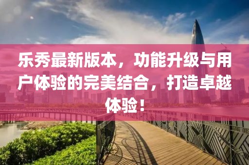 樂(lè)秀最新版本，功能升級(jí)與用戶(hù)體驗(yàn)的完美結(jié)合，打造卓越體驗(yàn)！