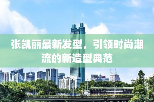張凱麗最新發(fā)型，引領(lǐng)時尚潮流的新造型典范