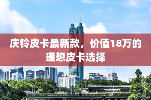 慶鈴皮卡最新款，價(jià)值18萬(wàn)的理想皮卡選擇