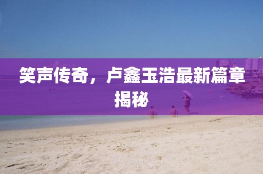 笑聲傳奇，盧鑫玉浩最新篇章揭秘