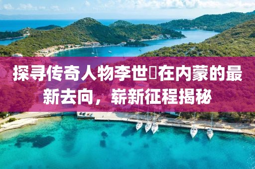 探尋傳奇人物李世鎔在內(nèi)蒙的最新去向，嶄新征程揭秘