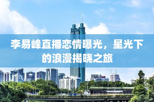 李易峰直播戀情曝光，星光下的浪漫揭曉之旅