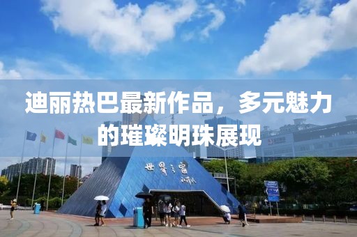迪麗熱巴最新作品，多元魅力的璀璨明珠展現(xiàn)