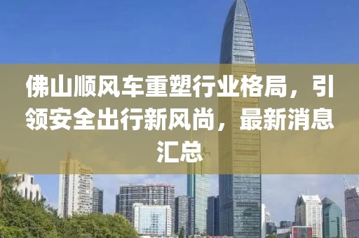 佛山順風(fēng)車重塑行業(yè)格局，引領(lǐng)安全出行新風(fēng)尚，最新消息匯總