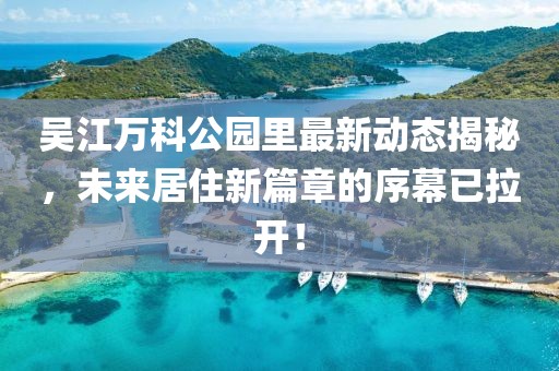 吳江萬科公園里最新動態(tài)揭秘，未來居住新篇章的序幕已拉開！
