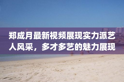 鄭成月最新視頻展現(xiàn)實力派藝人風采，多才多藝的魅力展現(xiàn)