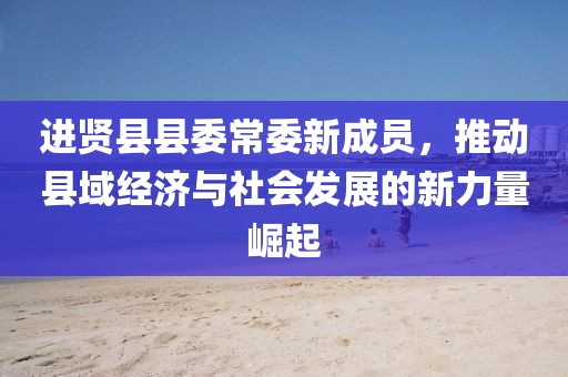 進賢縣縣委常委新成員，推動縣域經(jīng)濟與社會發(fā)展的新力量崛起