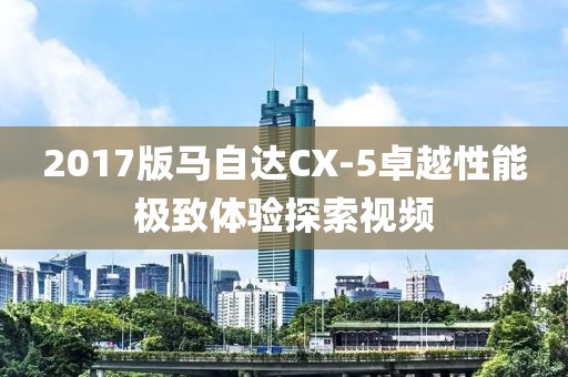 2017版馬自達(dá)CX-5卓越性能極致體驗(yàn)探索視頻