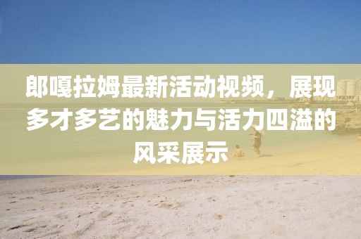 郎嘎拉姆最新活動視頻，展現(xiàn)多才多藝的魅力與活力四溢的風采展示