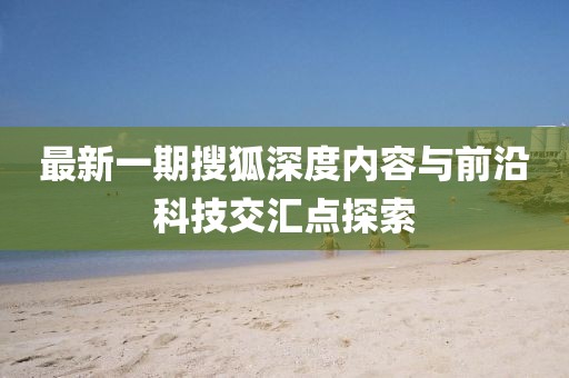 最新一期搜狐深度內(nèi)容與前沿科技交匯點探索