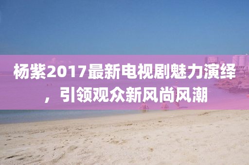 楊紫2017最新電視劇魅力演繹，引領(lǐng)觀眾新風(fēng)尚風(fēng)潮