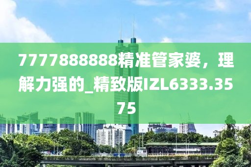 7777888888精準(zhǔn)管家婆，理解力強(qiáng)的_精致版IZL6333.3575
