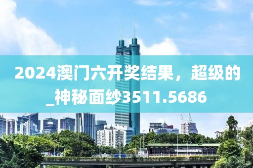 2024澳門六開獎結(jié)果，超級的_神秘面紗3511.5686