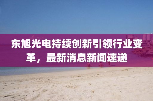 東旭光電持續(xù)創(chuàng)新引領(lǐng)行業(yè)變革，最新消息新聞速遞