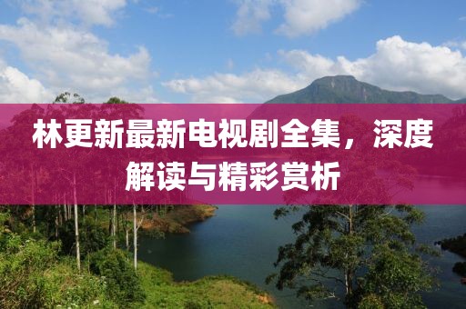林更新最新電視劇全集，深度解讀與精彩賞析