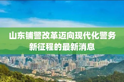 山東鋪警改革邁向現(xiàn)代化警務(wù)新征程的最新消息