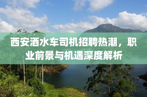 西安灑水車(chē)司機(jī)招聘熱潮，職業(yè)前景與機(jī)遇深度解析
