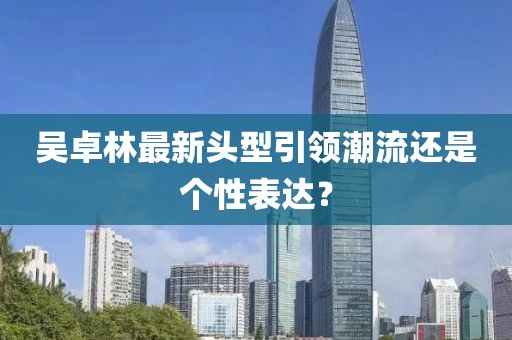 吳卓林最新頭型引領(lǐng)潮流還是個(gè)性表達(dá)？