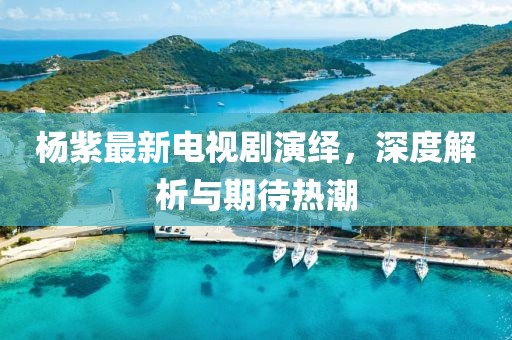 楊紫最新電視劇演繹，深度解析與期待熱潮