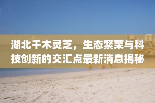 湖北千木靈芝，生態(tài)繁榮與科技創(chuàng)新的交匯點最新消息揭秘