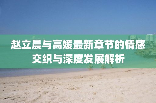 趙立晨與高媛最新章節(jié)的情感交織與深度發(fā)展解析