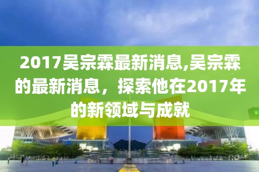 2017吳宗霖最新消息,吳宗霖的最新消息，探索他在2017年的新領域與成就