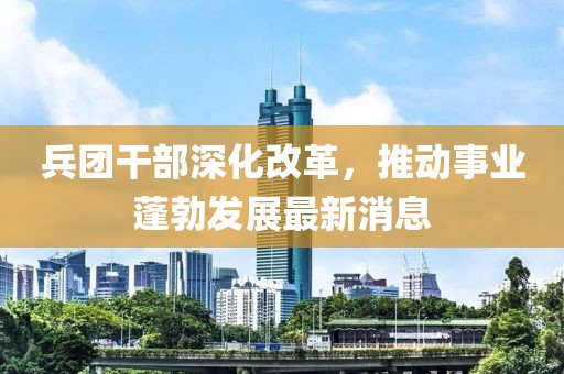 兵團(tuán)干部深化改革，推動(dòng)事業(yè)蓬勃發(fā)展最新消息