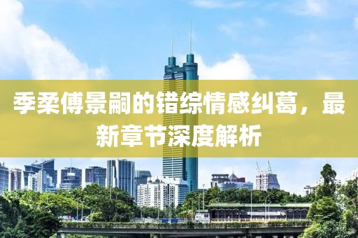 季柔傅景嗣的錯(cuò)綜情感糾葛，最新章節(jié)深度解析