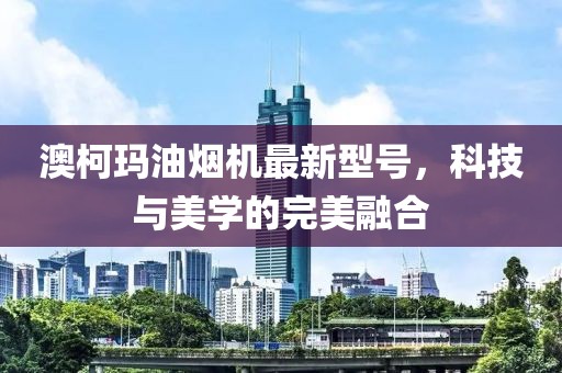 澳柯瑪油煙機(jī)最新型號，科技與美學(xué)的完美融合