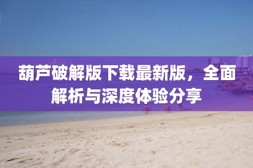 葫蘆破解版下載最新版，全面解析與深度體驗分享